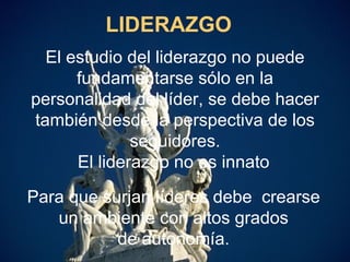 LIDERAZGO El estudio del liderazgo no puede fundamentarse sólo en la personalidad del líder, se debe hacer también desde la perspectiva de los seguidores. El liderazgo no es innato Para que surjan líderes debe  crearse un ambiente con altos grados de autonomía. 