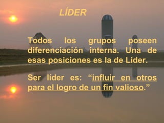 Todos los grupos poseen diferenciación interna. Una de esas posiciones es la de Líder. Ser líder es: “ influir en otros para el logro de un fin valioso .” LÍDER 