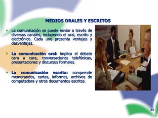 MEDIOS ORALES Y ESCRITOS   La comunicación se puede enviar a través de diversos canales, incluyendo el oral, escrito y electrónico. Cada uno presenta ventajas y desventajas. La comunicación oral:  implica el debate cara a cara, conversaciones telefónicas, presentaciones y discursos formales.  La comunicación escrita:  comprende memorandos, cartas, informes, archivos de computadora y otros documentos escritos. 