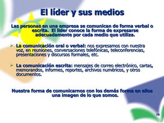 El líder y sus medios Las personas en una empresa se comunican de forma verbal o escrita.  El lider conoce la forma de expresarse adecuadamente por cada medio que utiliza. La comunicación oral o verbal:  nos expresamos con nuestra voz, en reuniones,   conversaciones telefónicas, teleconferencias, presentaciones y discursos formales, etc.  La comunicación escrita:  mensajes de correo electrónico, cartas ,  memorandos, informes, reportes, archivos numéricos, y otros documentos. Nuestra forma de comunicarnos con los demás forma en ellos una imagen de lo que somos. 