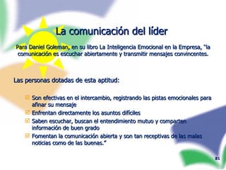La comunicación del líder  Para Daniel Goleman, en su libro La Inteligencia Emocional en la Empresa, “la comunicación es escuchar abiertamente y transmitir mensajes convincentes. Las personas dotadas de esta aptitud: Son efectivas en el intercambio, registrando las pistas emocionales para afinar su mensaje Enfrentan directamente los asuntos difíciles Saben escuchar, buscan el entendimiento mutuo y comparten información de buen grado Fomentan la comunicación abierta y son tan receptivas de las malas noticias como de las buenas.” 