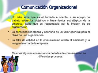 Comunicación Organizacional Un líder sabe que es el llamado a orientar a su equipo de trabajo sobre los objetivos y lineamientos estratégicos de la empresa. Sabe que es responsable por la imagen de su organización. La comunicación franca y oportuna es un valor esencial para el clima de una organización. La falta de calidad en la comunicación afecta el ambiente y la imagen interna de la empresa. Veamos algunas consecuencia de fallas de comunicación en diferentes procesos: 