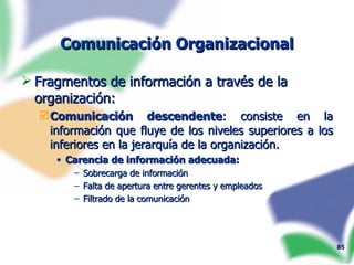 Comunicación Organizacional Fragmentos de información a través de la organización: Comunicación descendente : consiste en la información que fluye de los niveles superiores a los inferiores en la jerarquía de la organización. Carencia de información adecuada: Sobrecarga de información Falta de apertura entre gerentes y empleados Filtrado de la comunicación 