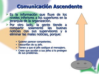 Comunicación Ascendente Es la información que fluye de los niveles inferiores a los superiores en la jerarquía de la organización. Por otro lado, la gente tiende a compartir solamente las buenas noticias con sus supervisores y a eliminar las malas noticias, porque:  Quieren parecer competentes. Desconfían de su jefe. Temen a que el jefe castigue al mensajero. Creen que ayudan a sus jefes si lo protegen de sus problemas. 