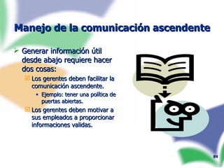 Manejo de la comunicación ascendente Generar información útil desde abajo requiere hacer dos cosas: Los gerentes deben facilitar la comunicación ascendente. Ejemplo: tener una política de puertas abiertas. Los gerentes deben motivar a sus empleados a proporcionar informaciones validas. 