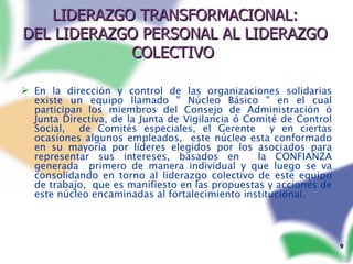 LIDERAZGO TRANSFORMACIONAL: DEL LIDERAZGO PERSONAL AL LIDERAZGO COLECTIVO   En la dirección y control de las organizaciones solidarias existe un equipo llamado " Núcleo Básico " en el cual participan los miembros del Consejo de Administración ó Junta Directiva, de la Junta de Vigilancia ó Comité de Control Social,  de Comités especiales, el Gerente  y en ciertas ocasiones algunos empleados,  este núcleo esta conformado en su mayoría por líderes elegidos por los asociados para representar sus intereses, basados en  la CONFIANZA generada  primero de manera individual y que luego se va consolidando en torno al liderazgo colectivo de este equipo de trabajo,  que es manifiesto en las propuestas y acciones de este núcleo encaminadas al fortalecimiento institucional.  