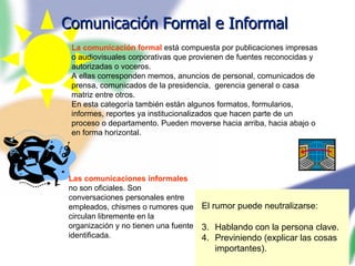 Comunicación Formal e Informal Las comunicaciones informales  no son oficiales. Son conversaciones personales entre empleados, chismes o rumores que circulan libremente en la organización y no tienen una fuente identificada. El rumor puede neutralizarse: Hablando con la persona clave. Previniendo (explicar las cosas importantes). La comunicación formal  está compuesta por publicaciones impresas o audiovisuales corporativas que provienen de fuentes reconocidas y autorizadas o voceros. A ellas corresponden memos, anuncios de personal, comunicados de prensa, comunicados de la presidencia,  gerencia general o casa matriz entre otros. En esta categoría también están algunos formatos, formularios, informes, reportes ya institucionalizados que hacen parte de un proceso o departamento. Pueden moverse hacia arriba, hacia abajo o en forma horizontal. 