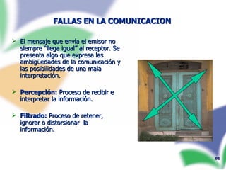 FALLAS EN LA COMUNICACION   El mensaje que envía el emisor no siempre “llega igual” al receptor. Se presenta algo que expresa las ambig ü edades de la comunicación y las posibilidades de una mala interpretación. Percepción:  Proceso de recibir e interpretar la información. Filtrado:  Proceso de retener, ignorar o distorsionar  la información.  