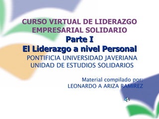 CURSO VIRTUAL DE LIDERAZGO EMPRESARIAL SOLIDARIO   Parte I  El Liderazgo a nivel Personal PONTIFICIA UNIVERSIDAD JAVERIANA UNIDAD DE ESTUDIOS SOLIDARIOS Material compilado por: LEONARDO A ARIZA RAMIREZ 