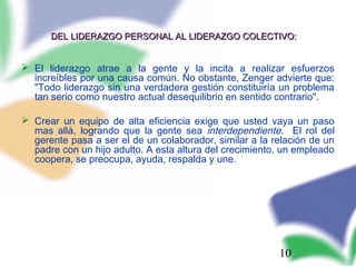 10
DEL LIDERAZGO PERSONAL AL LIDERAZGO COLECTIVO:DEL LIDERAZGO PERSONAL AL LIDERAZGO COLECTIVO:
 El liderazgo atrae a la gente y la incita a realizar esfuerzos
increíbles por una causa común. No obstante, Zenger advierte que:
"Todo liderazgo sin una verdadera gestión constituiría un problema
tan serio como nuestro actual desequilibrio en sentido contrario".
 Crear un equipo de alta eficiencia exige que usted vaya un paso
mas allá, logrando que la gente sea interdependiente. El rol del
gerente pasa a ser el de un colaborador, similar a la relación de un
padre con un hijo adulto. A esta altura del crecimiento, un empleado
coopera, se preocupa, ayuda, respalda y une.
 