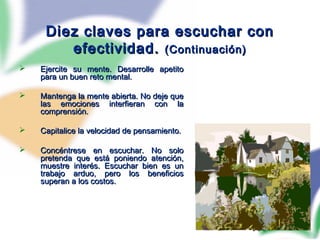 100
Diez claves para escuchar conDiez claves para escuchar con
efectividad.efectividad. (Continuación)(Continuación)
 Ejercite su mente. Desarrolle apetitoEjercite su mente. Desarrolle apetito
para un buen reto mental.para un buen reto mental.
 Mantenga la mente abierta. No deje queMantenga la mente abierta. No deje que
las emociones interfieran con lalas emociones interfieran con la
comprensión.comprensión.
 Capitalice la velocidad de pensamiento.Capitalice la velocidad de pensamiento.
 Concéntrese en escuchar. No soloConcéntrese en escuchar. No solo
pretenda que está poniendo atención,pretenda que está poniendo atención,
muestre interés. Escuchar bien es unmuestre interés. Escuchar bien es un
trabajo arduo, pero los beneficiostrabajo arduo, pero los beneficios
superan a los costos.superan a los costos.
 