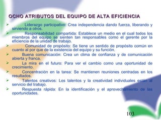 103
OCHO ATRIBUTOS DEL EQUIPO DE ALTA EFICIENCIAOCHO ATRIBUTOS DEL EQUIPO DE ALTA EFICIENCIA
 Liderazgo participativo: Crea independencia dando fuerza, liberando y
sirviendo a otros.
 Responsabilidad compartida: Establece un medio en el cual todos los
miembros del equipo se sienten tan responsables como el gerente por la
eficiencia de la unidad de trabajo.
 Comunidad de propósito: Se tiene un sentido de propósito común en
cuanto al por que de la existencia del equipo y su función.
 Buena comunicación: Crea un clima de confianza y de comunicación
abierta y franca.
 La mira en el futuro: Para ver el cambio como una oportunidad de
crecimiento.
 Concentración en la tarea: Se mantienen reuniones centradas en los
resultados.
 Talentos creativos: Los talentos y la creatividad individuales están al
servicio del trabajo.
 Respuesta rápida: En la identificación y el aprovechamiento de las
oportunidades.
 