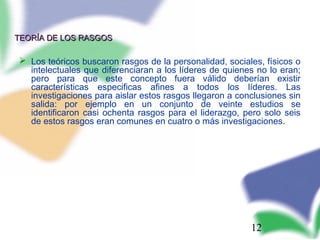 12
TEORÍA DE LOS RASGOSTEORÍA DE LOS RASGOS
 Los teóricos buscaron rasgos de la personalidad, sociales, físicos o
intelectuales que diferenciaran a los líderes de quienes no lo eran;
pero para que este concepto fuera válido deberían existir
características especificas afines a todos los líderes. Las
investigaciones para aislar estos rasgos llegaron a conclusiones sin
salida: por ejemplo en un conjunto de veinte estudios se
identificaron casi ochenta rasgos para el liderazgo, pero solo seis
de estos rasgos eran comunes en cuatro o más investigaciones.
 
