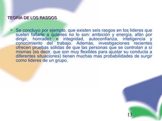13
TEORÍA DE LOS RASGOSTEORÍA DE LOS RASGOS
 Se concluyo por ejemplo, que existen seis rasgos en los lideres que
suelen faltarle a quienes no lo son: ambición y energía, afán por
dirigir, honradez e integridad, autoconfianza, inteligencia y
conocimiento del trabajo. Además, investigaciones recientes
ofrecen pruebas sólidas de que las personas que se controlan a sí
mismas (es decir, que son muy flexibles para ajustar su conducta a
diferentes situaciones) tienen muchas mas probabilidades de surgir
como lideres de un grupo.
 