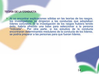 14
TEORÍA DE LA CONDUCTATEORÍA DE LA CONDUCTA
 Al no encontrar explicaciones sólidas en las teorías de los rasgos,
los investigadores se dirigieron a las conductas que adoptaban
líderes concretos. Si la investigación de los rasgos hubiera tenido
éxito, habría ofrecido una base para seleccionar a la persona
"indicada". Por otra parte, si los estudios de la conducta
encontraran determinantes medulares de la conducta de los líderes,
se podría preparar a las personas para que fueran líderes.
 
