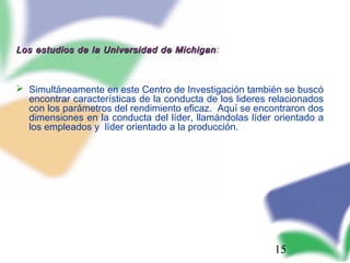 15
Los estudios de la Universidad de MichiganLos estudios de la Universidad de Michigan:
 Simultáneamente en este Centro de Investigación también se buscó
encontrar características de la conducta de los lideres relacionados
con los parámetros del rendimiento eficaz. Aquí se encontraron dos
dimensiones en la conducta del líder, llamándolas líder orientado a
los empleados y líder orientado a la producción.
 