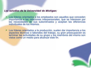 16
Los estudios de la Universidad de Michigan:Los estudios de la Universidad de Michigan:
 Los líderes orientados a los empleados son aquellos que conceden
importancia a las relaciones interpersonales, que se interesan por
las necesidades de sus subordinados y aceptan las diferencias
individuales de los mismos.
 Los líderes orientados a la producción, suelen dar importancia a los
aspectos técnicos o laborales del trabajo, su gran preocupación es
terminar las actividades de su grupo y los miembros del mismo son
vistos como un medio para alcanzar este fin.
 