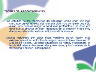 17
TEORÍAS DE LAS CONTINGENCIASTEORÍAS DE LAS CONTINGENCIAS
Los estudios de los fenómenos del liderazgo tenían cada vez más
claro que prever el éxito del líder era algo más complejo que sólo
aislar unos cuantos rasgos o conductas preferibles. Una cosa era
decir que la eficacia del líder dependía de la situación y otra muy
diferente poder aislar estas condiciones de la situación.
Algunos esfuerzos por aislar estas variables claves fueron más
exitosos que otras, entre las de mayor reconocimiento tenemos: El
Modelo de Fiedler. La teoría situacional de Hersey y Blanchard, la
teoría del intercambio entre líder y miembros, y los modelos de la
trayectoria y el líder - participación.
 