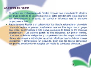 18
El modelo de FiedlerEl modelo de Fiedler
 El modelo de contingencias de Fiedler propone que el rendimiento efectivo
del grupo depende de la armonía entre el estilo del líder para interactuar con
sus subordinados y el grado de control e influencia que la situación
proporcione al líder.
 Recientemente Fiedler y un colaborador Joe García, reformularon el modelo
buscando explicar el proceso mediante el cual un líder logra que un grupo
sea eficaz, denominando a esta nueva propuesta la teoría de los recursos
cognoscitivos. Los autores parten de dos supuestos. En primer termino,
dicen que los lideres inteligentes y competentes formulan mayor cantidad de
planes, decisiones y estrategias de acción efectivos que los lideres menos
inteligentes y competentes. En segundo, dicen que los lideres comunican
sus planes, decisiones y estrategias por medio de conductas directivas..
 