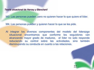 22
Teoría situacional de Hersey y BlanchardTeoría situacional de Hersey y Blanchard
M3. Las personas pueden, pero no quieren hacer lo que quiere el líder.
M4. Las personas pueden y quieren hacer lo que se les pide.
Al integrar los diversos componentes del modelo del liderazgo
situacional encontramos que conforme los seguidores van
alcanzando mayor grado de madurez, el líder no solo responde
reduciendo su control sobre las actividades, sino también
disminuyendo su conducta en cuanto a las relaciones.
 