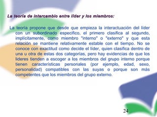 24
La teoría de intercambio entre líder y los miembros:La teoría de intercambio entre líder y los miembros:
La teoría propone que desde que empieza la interactuación del líder
con un subordinado especifico, el primero clasifica al segundo,
implícitamente, como miembro "interno" o "externo" y que esta
relación se mantiene relativamente estable con el tiempo. No se
conoce con exactitud como decide el líder, quien clasifica dentro de
una u otra de estas dos categorías, pero hay evidencias de que los
lideres tienden a escoger a los miembros del grupo interno porque
tienen características personales (por ejemplo, edad, sexo,
personalidad) compatibles con las suyas o porque son más
competentes que los miembros del grupo externo.
 