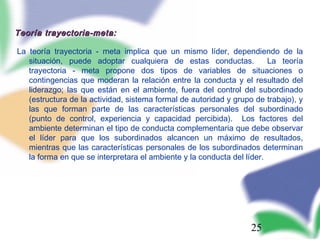 25
Teoría trayectoria-meta:Teoría trayectoria-meta:
La teoría trayectoria - meta implica que un mismo líder, dependiendo de la
situación, puede adoptar cualquiera de estas conductas. La teoría
trayectoria - meta propone dos tipos de variables de situaciones o
contingencias que moderan la relación entre la conducta y el resultado del
liderazgo; las que están en el ambiente, fuera del control del subordinado
(estructura de la actividad, sistema formal de autoridad y grupo de trabajo), y
las que forman parte de las características personales del subordinado
(punto de control, experiencia y capacidad percibida). Los factores del
ambiente determinan el tipo de conducta complementaria que debe observar
el líder para que los subordinados alcancen un máximo de resultados,
mientras que las características personales de los subordinados determinan
la forma en que se interpretara el ambiente y la conducta del líder.
 