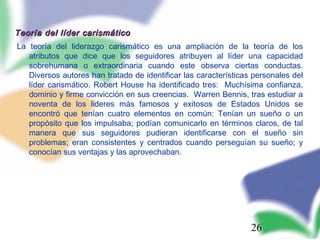 26
Teoría del líder carismáticoTeoría del líder carismático
La teoría del liderazgo carismático es una ampliación de la teoría de los
atributos que dice que los seguidores atribuyen al líder una capacidad
sobrehumana o extraordinaria cuando este observa ciertas conductas.
Diversos autores han tratado de identificar las características personales del
líder carismático. Robert House ha identificado tres: Muchísima confianza,
dominio y firme convicción en sus creencias. Warren Bennis, tras estudiar a
noventa de los lideres más famosos y exitosos de Estados Unidos se
encontró que tenían cuatro elementos en común: Tenían un sueño o un
propósito que los impulsaba; podían comunicarlo en términos claros, de tal
manera que sus seguidores pudieran identificarse con el sueño sin
problemas; eran consistentes y centrados cuando perseguían su sueño; y
conocían sus ventajas y las aprovechaban.
 