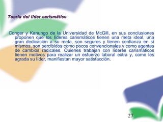 27
Teoría del líder carismáticoTeoría del líder carismático
Conger y Kanungo de la Universidad de McGill, en sus conclusiones
proponen que los líderes carismáticos tienen una meta ideal, una
gran dedicación a su meta, son seguros y tienen confianza en sí
mismos, son percibidos como pocos convencionales y como agentes
de cambios radicales. Quienes trabajan con líderes carismáticos
tienen motivos para realizar un esfuerzo laboral extra y, como les
agrada su líder, manifiestan mayor satisfacción.
 