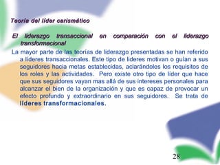 28
Teoría del líder carismáticoTeoría del líder carismático
El liderazgo transaccional en comparación con el liderazgoEl liderazgo transaccional en comparación con el liderazgo
transformacionaltransformacional
La mayor parte de las teorías de liderazgo presentadas se han referido
a líderes transaccionales. Este tipo de lideres motivan o guían a sus
seguidores hacia metas establecidas, aclarándoles los requisitos de
los roles y las actividades. Pero existe otro tipo de líder que hace
que sus seguidores vayan mas allá de sus intereses personales para
alcanzar el bien de la organización y que es capaz de provocar un
efecto profundo y extraordinario en sus seguidores. Se trata de
líderes transformacionales.
 
