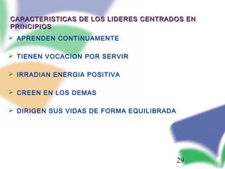 29
CARACTERISTICAS DE LOS LIDERES CENTRADOS ENCARACTERISTICAS DE LOS LIDERES CENTRADOS EN
PRINCIPIOSPRINCIPIOS
 APRENDEN CONTINUAMENTE
 TIENEN VOCACION POR SERVIR
 IRRADIAN ENERGIA POSITIVA
 CREEN EN LOS DEMAS
 DIRIGEN SUS VIDAS DE FORMA EQUILIBRADA
 