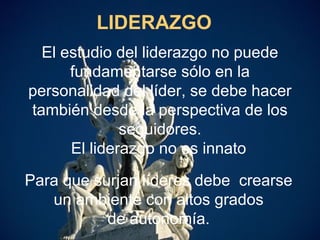 4
LIDERAZGO
El estudio del liderazgo no puede
fundamentarse sólo en la
personalidad del líder, se debe hacer
también desde la perspectiva de los
seguidores.
El liderazgo no es innato
Para que surjan líderes debe crearse
un ambiente con altos grados
de autonomía.
 