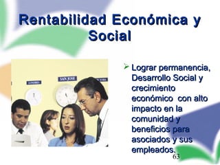 63
Rentabilidad Económica yRentabilidad Económica y
SocialSocial
 Lograr permanencia,Lograr permanencia,
Desarrollo Social yDesarrollo Social y
crecimientocrecimiento
económico con altoeconómico con alto
impacto en laimpacto en la
comunidad ycomunidad y
beneficios parabeneficios para
asociados y susasociados y sus
empleados.empleados.
 