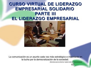 65
CURSO VIRTUAL DE LIDERAZGOCURSO VIRTUAL DE LIDERAZGO
EMPRESARIAL SOLIDARIOEMPRESARIAL SOLIDARIO
PARTE IIIPARTE III
EL LIDERAZGO EMPRESARIALEL LIDERAZGO EMPRESARIAL
La comunicación es un asunto cada vez más estratégico e importante en
la lucha por la democratización de la sociedad.
Alternativas para las América: Capítulo sobre las Comunicaciones*
 