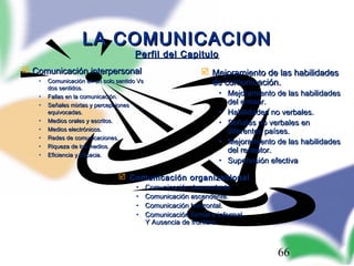 66
LA COMUNICACIONLA COMUNICACION
Perfil del CapituloPerfil del Capitulo
 Comunicación interpersonalComunicación interpersonal
• Comunicación en un solo sentido VsComunicación en un solo sentido Vs
dos sentidos.dos sentidos.
• Fallas en la comunicación.Fallas en la comunicación.
• Señales mixtas y percepcionesSeñales mixtas y percepciones
equivocadas.equivocadas.
• Medios orales y escritos.Medios orales y escritos.
• Medios electrónicos.Medios electrónicos.
• Redes de comunicaciones.Redes de comunicaciones.
• Riqueza de los medios.Riqueza de los medios.
• Eficiencia y Eficacia.Eficiencia y Eficacia.
 Mejoramiento de las habilidadesMejoramiento de las habilidades
de comunicación.de comunicación.
• Mejoramiento de las habilidadesMejoramiento de las habilidades
del emisor.del emisor.
• Habilidades no verbales.Habilidades no verbales.
• Señales no verbales enSeñales no verbales en
diferentes países.diferentes países.
• Mejoramiento de las habilidadesMejoramiento de las habilidades
del receptor.del receptor.
• Supervisión efectivaSupervisión efectiva
 Comunicación organizacionalComunicación organizacional
• Comunicación descendente.Comunicación descendente.
• Comunicación ascendente.Comunicación ascendente.
• Comunicación horizontal.Comunicación horizontal.
• Comunicación formal e informal.Comunicación formal e informal.
Y Ausencia de frontera.Y Ausencia de frontera.
 