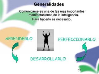 67
Comunicarse es una de las mas importantesComunicarse es una de las mas importantes
manifestaciones de la inteligencia.manifestaciones de la inteligencia.
Para hacerlo es necesarioPara hacerlo es necesario::
APRENDERLO
DESARROLLARLO
PERFECCIONARLO
Generalidades
 