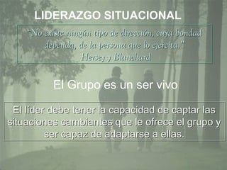 7
LIDERAZGO SITUACIONAL
“No existe ningún tipo de dirección, cuya bondad
dependa, de la persona que lo ejercita.”
Hersey y Blanchard
“No existe ningún tipo de dirección, cuya bondad
dependa, de la persona que lo ejercita.”
Hersey y Blanchard
El líder debe tener la capacidad de captar las
situaciones cambiantes que le ofrece el grupo y
ser capaz de adaptarse a ellas.
El líder debe tener la capacidad de captar las
situaciones cambiantes que le ofrece el grupo y
ser capaz de adaptarse a ellas.
El Grupo es un ser vivo
 