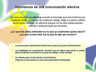 70
 La comunicación representa la hebra común para los procesos administrativosLa comunicación representa la hebra común para los procesos administrativos
 Las habilidades de comunicación, permiten que los líderes aprovechen la ampliaLas habilidades de comunicación, permiten que los líderes aprovechen la amplia
gama de talentos que existe en su grupo de trabajo y creen sinergia.gama de talentos que existe en su grupo de trabajo y creen sinergia.
 Los líderes pasan mucho tiempo comunicándose.Los líderes pasan mucho tiempo comunicándose.
(Papel de la comunicación en tres roles gerenciales de Mintzberg)(Papel de la comunicación en tres roles gerenciales de Mintzberg)
Importancia de una comunicación efectivaImportancia de una comunicación efectiva
La comunicación es efectiva cuando el mensaje que transmitimos por
cualquier medio y a través de cualquier código, llega a nuestro público
de la forma correcta. Es efectiva porque no ha sido obstaculizada,
influida o distorsionada por barreras.
¿Lo que los otros entienden es lo que yo realmente quiero decir?
¿Lo que el otro hizo fue lo que le dije que hiciera?
 