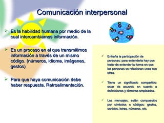 71
Comunicación interpersonalComunicación interpersonal
 Es la habilidad humana por medio de laEs la habilidad humana por medio de la
cual intercambiamos información.cual intercambiamos información.
 Es un proceso en el que transmitimosEs un proceso en el que transmitimos
información a través de un mismoinformación a través de un mismo
código. (números, idioma, imágenes,código. (números, idioma, imágenes,
gestos)gestos)
 Para que haya comunicación debePara que haya comunicación debe
haber respuesta. Retroalimentación.haber respuesta. Retroalimentación.
 Entraña la participación deEntraña la participación de
personas: para entenderla hay quepersonas: para entenderla hay que
tratar de entender la forma en quetratar de entender la forma en que
las personas se relacionan unas conlas personas se relacionan unas con
otras.otras.
 Tiene un significado compartido:Tiene un significado compartido:
estar de acuerdo en cuanto aestar de acuerdo en cuanto a
definiciones y términos empleados.definiciones y términos empleados.
 Los mensajes, están compuestosLos mensajes, están compuestos
por símbolos o códigos: gestos,por símbolos o códigos: gestos,
sonidos, letras, números, etc.sonidos, letras, números, etc.
 