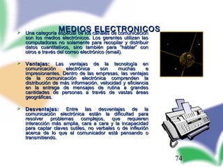74
MEDIOS ELECTRONICOSMEDIOS ELECTRONICOS Una categoría especial de los canales de comunicaciónUna categoría especial de los canales de comunicación
son los medios electrónicos. Los gerentes utilizan lasson los medios electrónicos. Los gerentes utilizan las
computadoras no solamente para recopilar y distribuircomputadoras no solamente para recopilar y distribuir
datos cuantitativos, sino también para “hablar” condatos cuantitativos, sino también para “hablar” con
otros a través del correo electrónico (email).otros a través del correo electrónico (email).
 Ventajas:Ventajas: Las ventajas de la tecnología enLas ventajas de la tecnología en
comunicación electrónica son muchas ecomunicación electrónica son muchas e
impresionantes. Dentro de las empresas, las ventajasimpresionantes. Dentro de las empresas, las ventajas
de la comunicación electrónica comprenden lade la comunicación electrónica comprenden la
distribución de más información, velocidad y eficienciadistribución de más información, velocidad y eficiencia
en la entrega de mensajes de rutina a grandesen la entrega de mensajes de rutina a grandes
cantidades de personas a través de vastas áreascantidades de personas a través de vastas áreas
geográficas.geográficas.
 Desventajas:Desventajas: Entre las desventajas de laEntre las desventajas de la
comunicación electrónica están la dificultad paracomunicación electrónica están la dificultad para
resolver problemas complejos, que requierenresolver problemas complejos, que requieren
interacción más amplia, cara a cara y la incapacidadinteracción más amplia, cara a cara y la incapacidad
para captar claves sutiles, no verbales o de inflexiónpara captar claves sutiles, no verbales o de inflexión
acerca de lo que el comunicador está pensando oacerca de lo que el comunicador está pensando o
transmitiendo.transmitiendo.
 