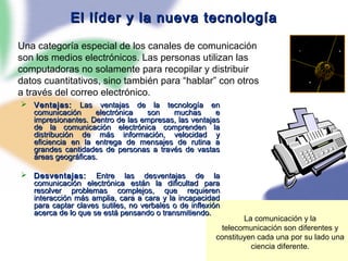79
El líder y la nueva tecnologíaEl líder y la nueva tecnología
 Ventajas:Ventajas: Las ventajas de la tecnología enLas ventajas de la tecnología en
comunicación electrónica son muchas ecomunicación electrónica son muchas e
impresionantes. Dentro de las empresas, las ventajasimpresionantes. Dentro de las empresas, las ventajas
de la comunicación electrónica comprenden lade la comunicación electrónica comprenden la
distribución de más información, velocidad ydistribución de más información, velocidad y
eficiencia en la entrega de mensajes de rutina aeficiencia en la entrega de mensajes de rutina a
grandes cantidades de personas a través de vastasgrandes cantidades de personas a través de vastas
áreas geográficas.áreas geográficas.
 Desventajas:Desventajas: Entre las desventajas de laEntre las desventajas de la
comunicación electrónica están la dificultad paracomunicación electrónica están la dificultad para
resolver problemas complejos, que requierenresolver problemas complejos, que requieren
interacción más amplia, cara a cara y la incapacidadinteracción más amplia, cara a cara y la incapacidad
para captar claves sutiles, no verbales o de inflexiónpara captar claves sutiles, no verbales o de inflexión
acerca de lo que se está pensando o transmitiendo.acerca de lo que se está pensando o transmitiendo.
Una categoría especial de los canales de comunicación
son los medios electrónicos. Las personas utilizan las
computadoras no solamente para recopilar y distribuir
datos cuantitativos, sino también para “hablar” con otros
a través del correo electrónico.
La comunicación y la
telecomunicación son diferentes y
constituyen cada una por su lado una
ciencia diferente.
 