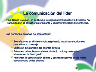 81
La comunicación del líderLa comunicación del líder
Para Daniel Goleman, en su libro La Inteligencia Emocional en la Empresa, “laPara Daniel Goleman, en su libro La Inteligencia Emocional en la Empresa, “la
comunicación es escuchar abiertamente y transmitir mensajes convincentes.comunicación es escuchar abiertamente y transmitir mensajes convincentes.
Las personas dotadas de esta aptitud:Las personas dotadas de esta aptitud:
 Son efectivas en el intercambio, registrando las pistas emocionalesSon efectivas en el intercambio, registrando las pistas emocionales
para afinar su mensajepara afinar su mensaje
 Enfrentan directamente los asuntos difícilesEnfrentan directamente los asuntos difíciles
 Saben escuchar, buscan el entendimiento mutuo y compartenSaben escuchar, buscan el entendimiento mutuo y comparten
información de buen gradoinformación de buen grado
 Fomentan la comunicación abierta y son tan receptivas de las malasFomentan la comunicación abierta y son tan receptivas de las malas
noticias como de las buenas.”noticias como de las buenas.”
 