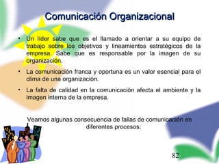 82
Comunicación OrganizacionalComunicación Organizacional
• Un líder sabe que es el llamado a orientar a su equipo de
trabajo sobre los objetivos y lineamientos estratégicos de la
empresa. Sabe que es responsable por la imagen de su
organización.
• La comunicación franca y oportuna es un valor esencial para el
clima de una organización.
• La falta de calidad en la comunicación afecta el ambiente y la
imagen interna de la empresa.
Veamos algunas consecuencia de fallas de comunicación en
diferentes procesos:
 