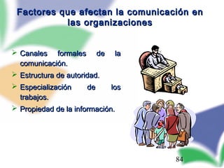 84
Factores que afectan la comunicación enFactores que afectan la comunicación en
las organizacioneslas organizaciones
 Canales formales de laCanales formales de la
comunicación.comunicación.
 Estructura de autoridad.Estructura de autoridad.
 Especialización de losEspecialización de los
trabajos.trabajos.
 Propiedad de la información.Propiedad de la información.
 