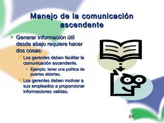 89
Manejo de la comunicaciónManejo de la comunicación
ascendenteascendente
 Generar información útilGenerar información útil
desde abajo requiere hacerdesde abajo requiere hacer
dos cosas:dos cosas:
 Los gerentes deben facilitar laLos gerentes deben facilitar la
comunicación ascendente.comunicación ascendente.
• Ejemplo: tener una política deEjemplo: tener una política de
puertas abiertas.puertas abiertas.
 Los gerentes deben motivar aLos gerentes deben motivar a
sus empleados a proporcionarsus empleados a proporcionar
informaciones validas.informaciones validas.
 