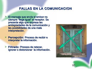 95
FALLAS EN LA COMUNICACIONFALLAS EN LA COMUNICACION
 El mensaje que envía el emisor noEl mensaje que envía el emisor no
siempre “llega igual” al receptor. Sesiempre “llega igual” al receptor. Se
presenta algo que expresa laspresenta algo que expresa las
ambigambigüüedades de la comunicación yedades de la comunicación y
las posibilidades de una malalas posibilidades de una mala
interpretación.interpretación.
 Percepción:Percepción: Proceso de recibir eProceso de recibir e
interpretar la información.interpretar la información.
 Filtrado:Filtrado: Proceso de retener,Proceso de retener,
ignorar o distorsionar la información.ignorar o distorsionar la información.
 