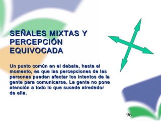 96
SEÑALES MIXTAS YSEÑALES MIXTAS Y
PERCEPCIÓNPERCEPCIÓN
EQUIVOCADAEQUIVOCADA
Un punto común en el debate, hasta elUn punto común en el debate, hasta el
momento, es que las percepciones de lasmomento, es que las percepciones de las
personas pueden afectar los intentos de lapersonas pueden afectar los intentos de la
gente para comunicarse. La gente no ponegente para comunicarse. La gente no pone
atención a todo lo que sucede alrededoratención a todo lo que sucede alrededor
de ella.de ella.
 