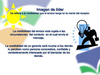 Imagen de líderImagen de líder
Se refiere a la credibilidad que el emisor tenga en la mente del receptor.Se refiere a la credibilidad que el emisor tenga en la mente del receptor.
La credibilidad del emisor esta sujeta a lasLa credibilidad del emisor esta sujeta a las
circunstancias del contexto en el cual envía elcircunstancias del contexto en el cual envía el
mensaje.mensaje.
La credibilidad de un gerente será mucha si los demásLa credibilidad de un gerente será mucha si los demás
lo perciben como persona conocedora, confiable ylo perciben como persona conocedora, confiable y
verdaderamente interesada por el bienestar de losverdaderamente interesada por el bienestar de los
demás.demás.
 