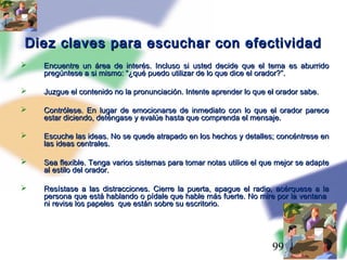 99
Diez claves para escuchar con efectividadDiez claves para escuchar con efectividad
 Encuentre un área de interés. Incluso si usted decide que el tema es aburridoEncuentre un área de interés. Incluso si usted decide que el tema es aburrido
pregúntese a si mismo: “¿qué puedo utilizar de lo que dice el orador?”.pregúntese a si mismo: “¿qué puedo utilizar de lo que dice el orador?”.
 Juzgue el contenido no la pronunciación. Intente aprender lo que el orador sabe.Juzgue el contenido no la pronunciación. Intente aprender lo que el orador sabe.
 Contrólese. En lugar de emocionarse de inmediato con lo que el orador pareceContrólese. En lugar de emocionarse de inmediato con lo que el orador parece
estar diciendo, deténgase y evalúe hasta que comprenda el mensaje.estar diciendo, deténgase y evalúe hasta que comprenda el mensaje.
 Escuche las ideas. No se quede atrapado en los hechos y detalles; concéntrese enEscuche las ideas. No se quede atrapado en los hechos y detalles; concéntrese en
las ideas centrales.las ideas centrales.
 Sea flexible. Tenga varios sistemas para tomar notas utilice el que mejor se adapteSea flexible. Tenga varios sistemas para tomar notas utilice el que mejor se adapte
al estilo del orador.al estilo del orador.
 Resístase a las distracciones. Cierre la puerta, apague el radio, acérquese a laResístase a las distracciones. Cierre la puerta, apague el radio, acérquese a la
persona que está hablando o pídale que hable más fuerte. No mire por la ventanapersona que está hablando o pídale que hable más fuerte. No mire por la ventana
ni revise los papeles que están sobre su escritorio.ni revise los papeles que están sobre su escritorio.
 