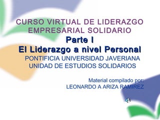 CURSO VIRTUAL DE LIDERAZGO
EMPRESARIAL SOLIDARIO
Parte IParte I
El Liderazgo a nivel PersonalEl Liderazgo a nivel Personal
PONTIFICIA UNIVERSIDAD JAVERIANA
UNIDAD DE ESTUDIOS SOLIDARIOS
Material compilado por:
LEONARDO A ARIZA RAMIREZ
 