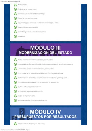 Curso Virtual Modernización del Estado
http://cursosgestionpublica.com/m/[5/09/2016 3:04:46 p. m.]
MÓDULO III
MODERNIZACIÓN DEL ESTADO
MÓDULO IV
PRESUPUESTOS POR RESULTADOS
Análisis FODA
Priorización de componentes
Monitoreo y evaluación del Plan estratégico
Diseño de indicadores y metas
Seguimiento para verificación y validación de estrategias y metas
Aseguramiento y sostenimiento.
Control del grado de avance de los objetivos.
Indicadores
Política nacional de modernización de la gestión pública
La apuesta central: una gestión pública orientada a resultados al servicio del ciudadano
Lineamientos para la modernización de la gestión pública.
El rol entre el rector del sistema de modernización de la gestión pública
Implementación de la política nacional de modernización de la gestión publica
El comité de implementación y los otros comités en la institución
El plan y enfoque de implementación.
Actores de la política de modernización.
Etapas de implementación.
Monitoreo y evaluación de la implementación.
Introducción a la “Gestión para Resultados.
 